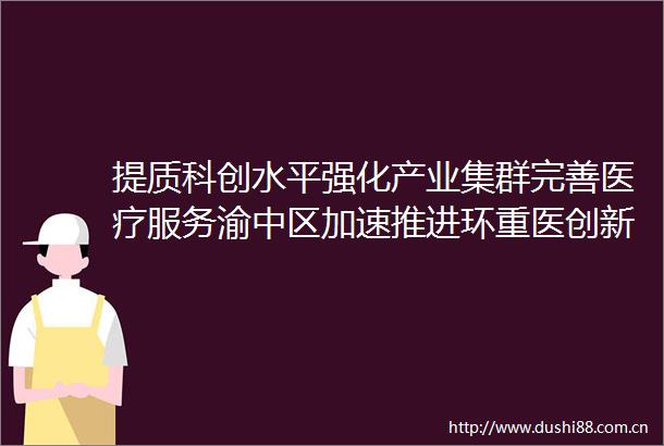 提质科创水平强化产业集群完善医疗服务渝中区加速推进环重医创新创业生态圈建设