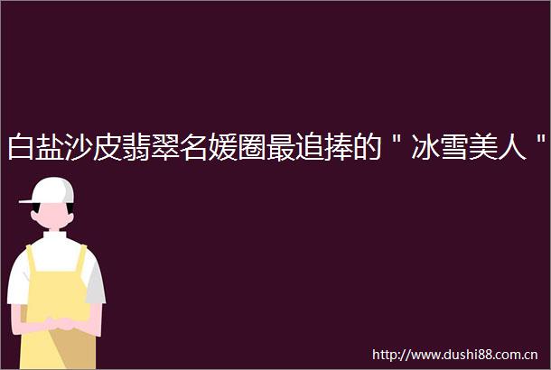 白盐沙皮翡翠名媛圈最追捧的＂冰雪美人＂