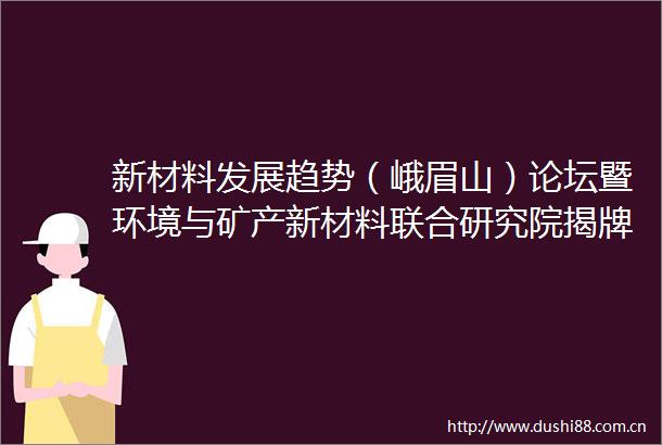 新材料发展趋势（峨眉山）论坛暨环境与矿产新材料联合研究院揭牌仪式举行