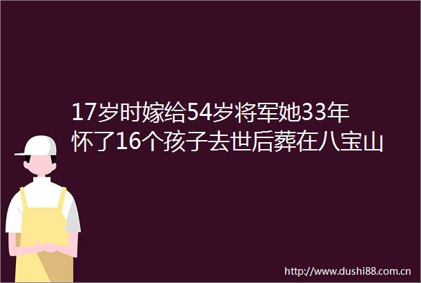 17岁时嫁给54岁将军她33年怀了16个孩子去世后葬在八宝山公墓
