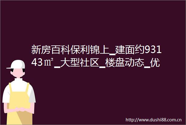 新房百科保利锦上▁建面约93143㎡▁大型社区▁楼盘动态▁优惠楼层