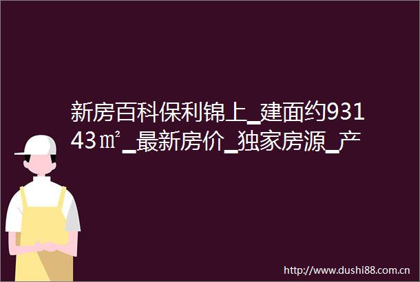 新房百科保利锦上▁建面约93143㎡▁最新房价▁独家房源▁产品介绍