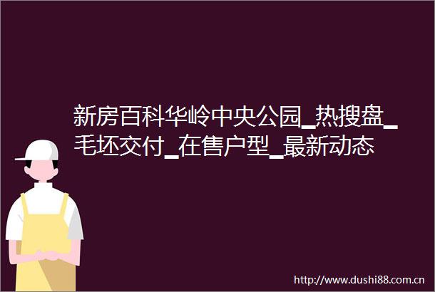 新房百科华岭中央公园▁热搜盘▁毛坯交付▁在售户型▁最新动态