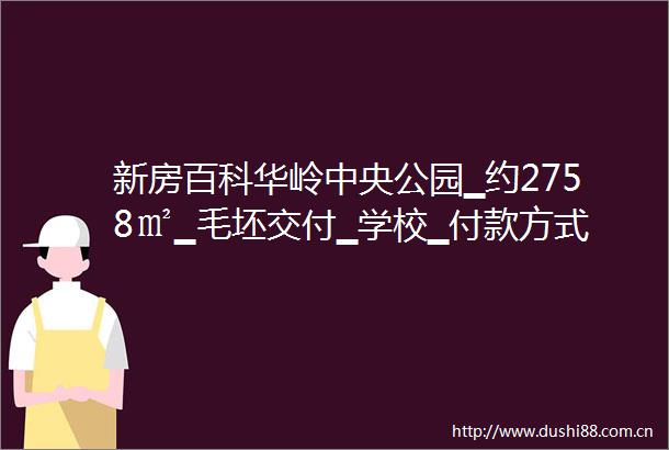 新房百科华岭中央公园▁约2758㎡▁毛坯交付▁学校▁付款方式