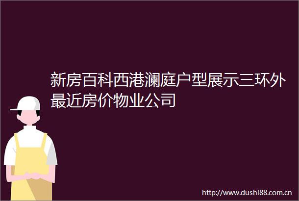 新房百科西港澜庭户型展示三环外最近房价物业公司