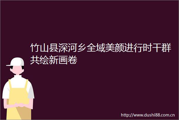 竹山县深河乡全域美颜进行时干群共绘新画卷