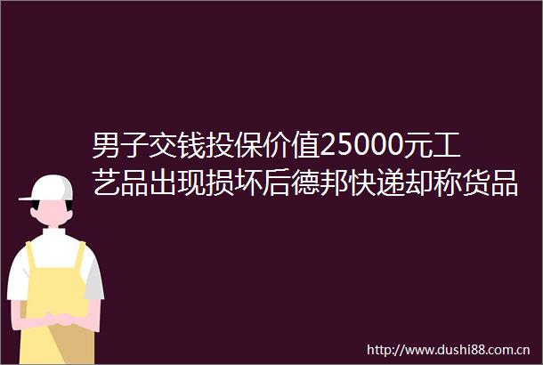 男子交钱投保价值25000元工艺品出现损坏后德邦快递却称货品不属于保价范围