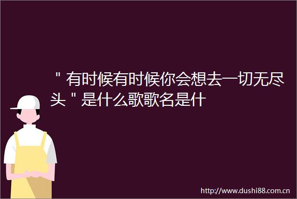 ＂有时候有时候你会想去一切无尽头＂是什么歌歌名是什