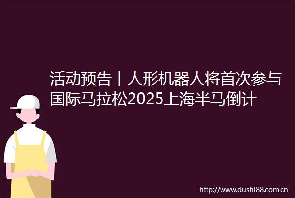 活动预告︱人形机器人将首次参与国际马拉松2025上海半马倒计时3天