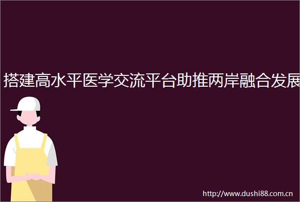 搭建高水平医学交流平台助推两岸融合发展