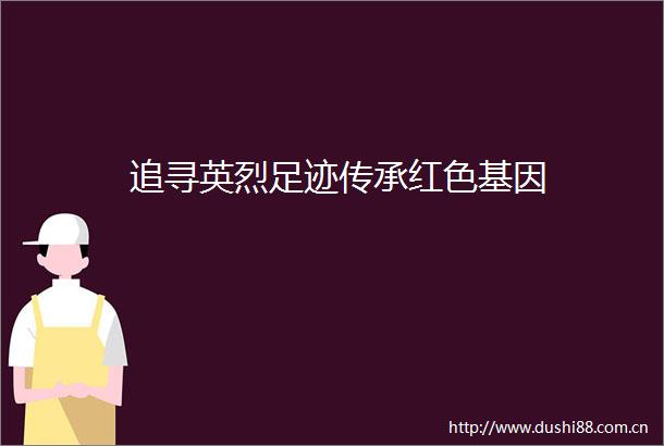 追寻英烈足迹传承红色基因