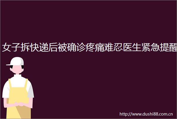 女子拆快递后被确诊疼痛难忍医生紧急提醒