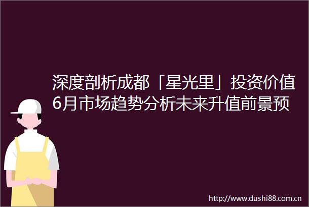 深度剖析成都「星光里」投资价值6月市场趋势分析未来升值前景预测及科学选房指南把握黄金置业机遇