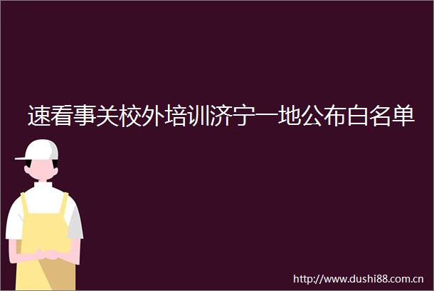 速看事关校外培训济宁一地公布白名单