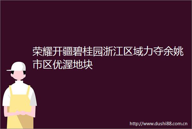 荣耀开疆碧桂园浙江区域力夺余姚市区优渥地块
