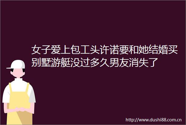 女子爱上包工头许诺要和她结婚买别墅游艇没过多久男友消失了