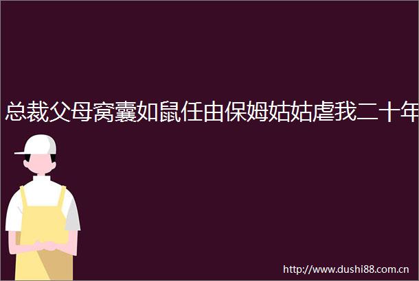 总裁父母窝囊如鼠任由保姆姑姑虐我二十年