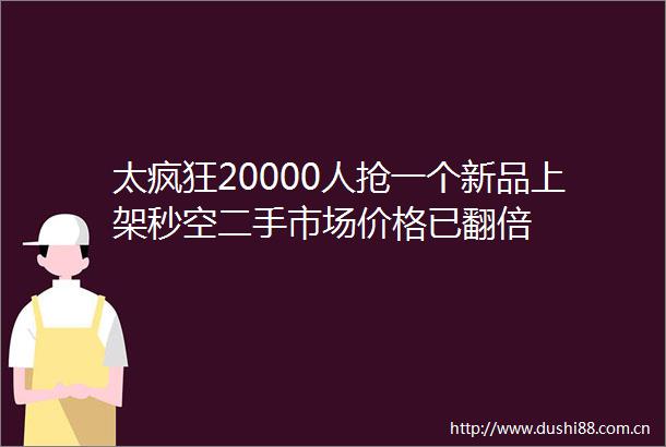 太疯狂20000人抢一个新品上架秒空二手市场价格已翻倍