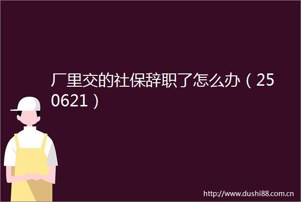 厂里交的社保辞职了怎么办（250621）