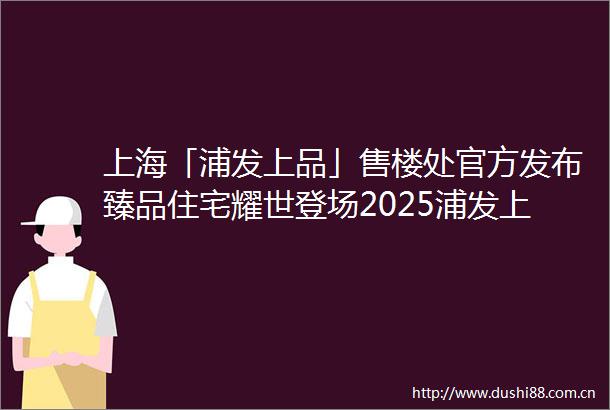 上海「浦发上品」售楼处官方发布臻品住宅耀世登场2025浦发上品