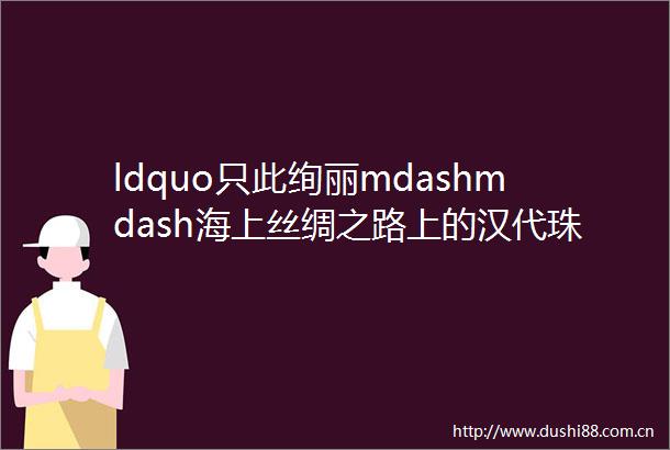 ldquo只此绚丽mdashmdash海上丝绸之路上的汉代珠饰展rdquo在海南南海博物馆开幕
