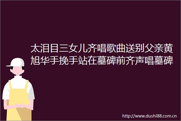 太泪目三女儿齐唱歌曲送别父亲黄旭华手挽手站在墓碑前齐声唱墓碑21个字诠释何为奉献
