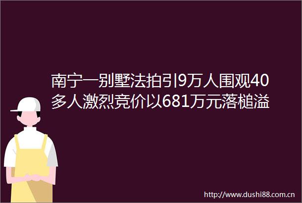 南宁一别墅法拍引9万人围观40多人激烈竞价以681万元落槌溢价172