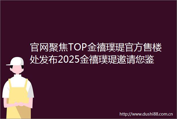 官网聚焦TOP金禧璞瑅官方售楼处发布2025金禧璞瑅邀请您鉴赏