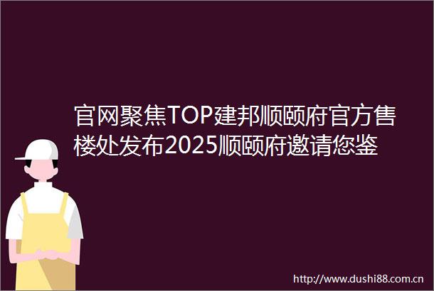 官网聚焦TOP建邦顺颐府官方售楼处发布2025顺颐府邀请您鉴赏