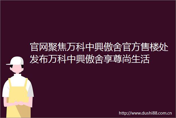 官网聚焦万科中興傲舍官方售楼处发布万科中興傲舍享尊尚生活