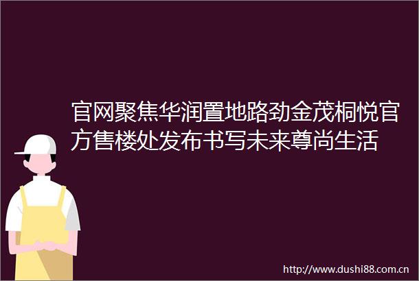 官网聚焦华润置地路劲金茂桐悦官方售楼处发布书写未来尊尚生活