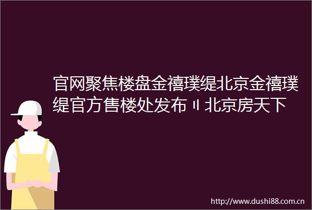 官网聚焦楼盘金禧璞缇北京金禧璞缇官方售楼处发布〢北京房天下