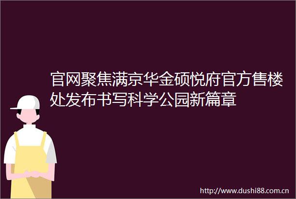 官网聚焦满京华金硕悦府官方售楼处发布书写科学公园新篇章