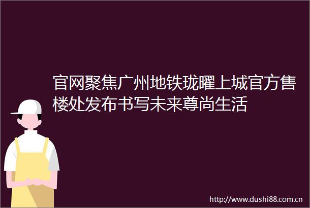 官网聚焦广州地铁珑曜上城官方售楼处发布书写未来尊尚生活