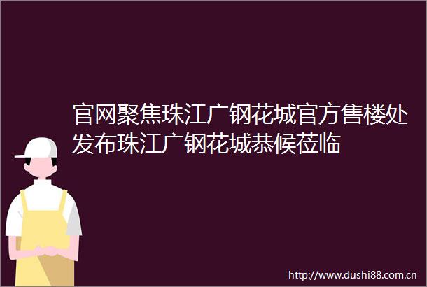 官网聚焦珠江广钢花城官方售楼处发布珠江广钢花城恭候莅临