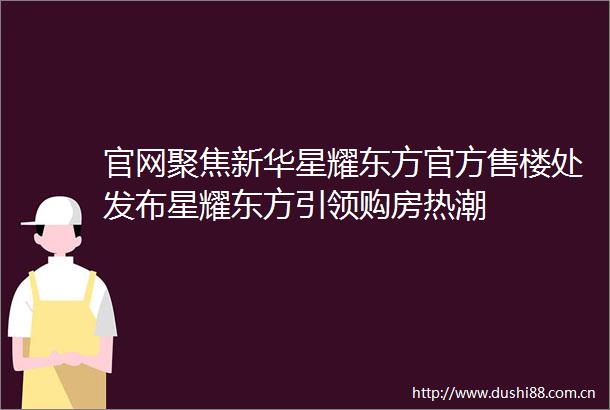 官网聚焦新华星耀东方官方售楼处发布星耀东方引领购房热潮