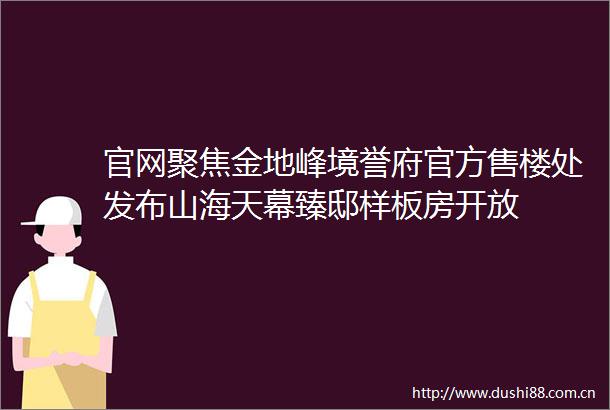 官网聚焦金地峰境誉府官方售楼处发布山海天幕臻邸样板房开放