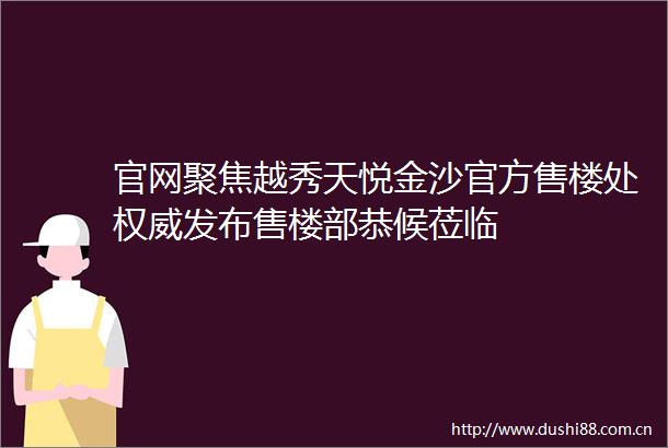 官网聚焦越秀天悦金沙官方售楼处权威发布售楼部恭候莅临