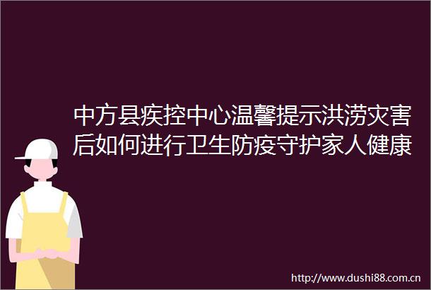 中方县疾控中心温馨提示洪涝灾害后如何进行卫生防疫守护家人健康