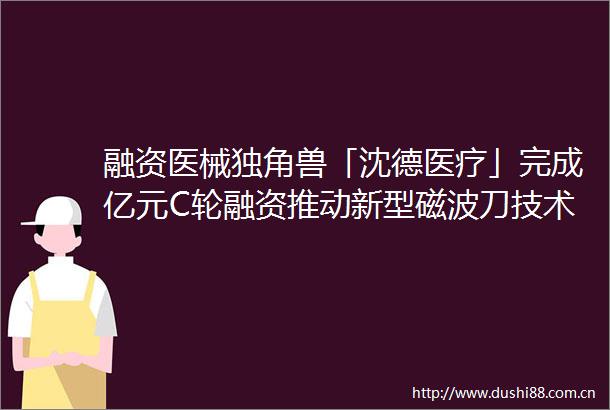 融资医械独角兽「沈德医疗」完成亿元C轮融资推动新型磁波刀技术广泛应用
