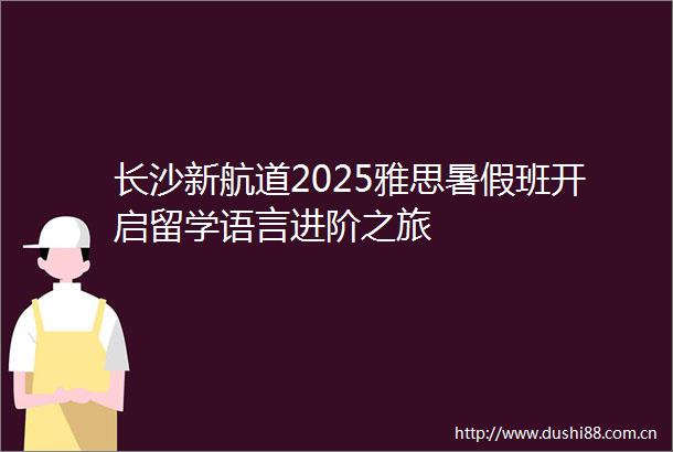 长沙新航道2025雅思暑假班开启留学语言进阶之旅