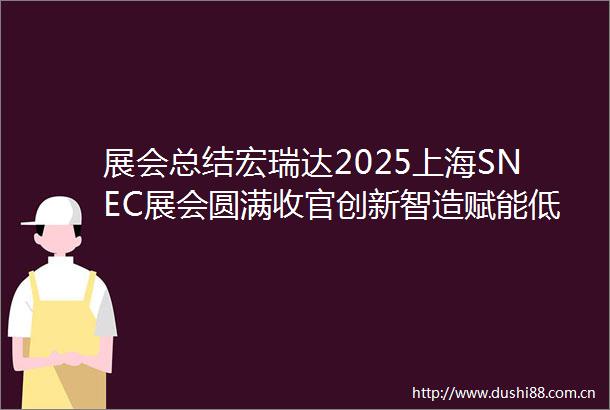 展会总结宏瑞达2025上海SNEC展会圆满收官创新智造赋能低碳未来