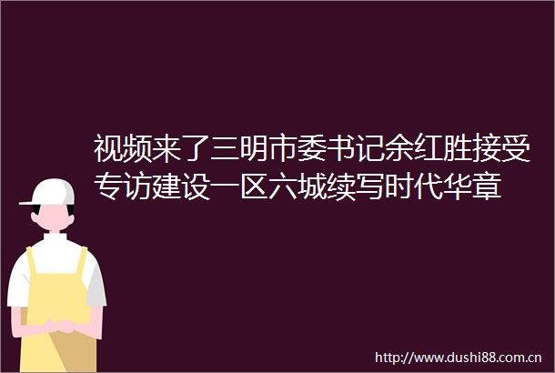 视频来了三明市委书记余红胜接受专访建设一区六城续写时代华章