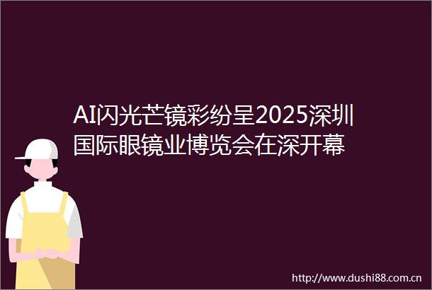 AI闪光芒镜彩纷呈2025深圳国际眼镜业博览会在深开幕