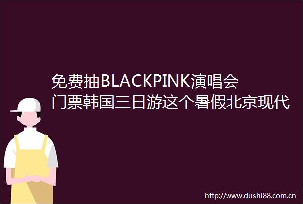 免费抽BLACKPINK演唱会门票韩国三日游这个暑假北京现代又整大活了