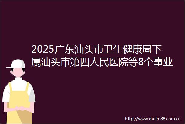 2025广东汕头市卫生健康局下属汕头市第四医院等8个事业单位参加广东省事业单位集中招聘高校毕业生拟聘用人员公示