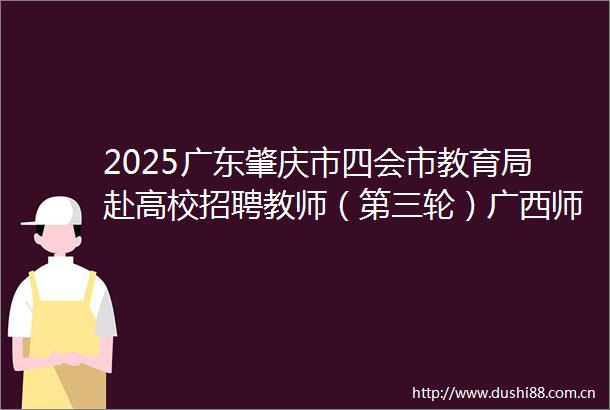 2025广东肇庆市四会市教育局赴高校招聘教师（第三轮）广西师范大学入围面试人员名单及面试相关事项公告