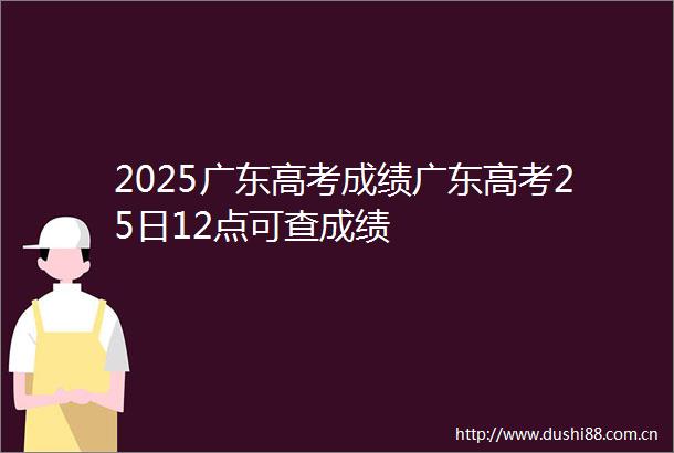 2025广东高考成绩广东高考25日12点可查成绩