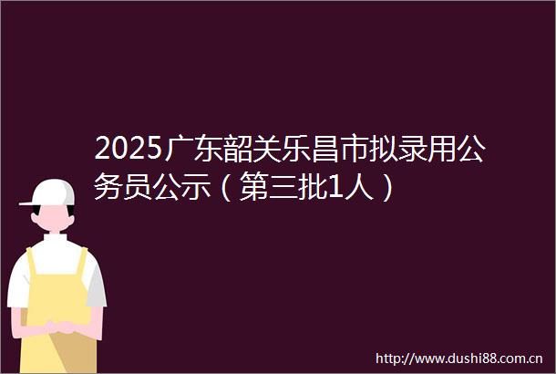 2025广东韶关乐昌市拟录用员公示（第三批1人）