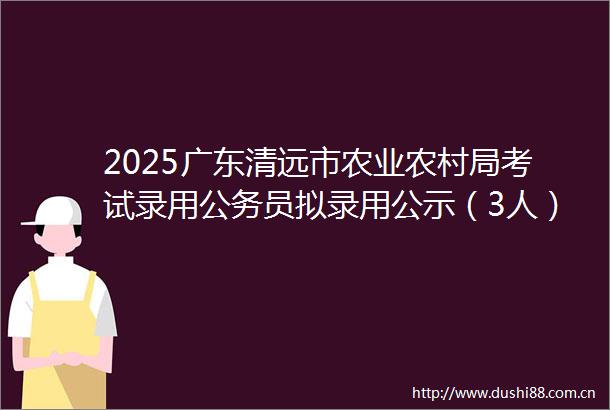 2025广东清远市农业农村局考试录用员拟录用公示（3人）